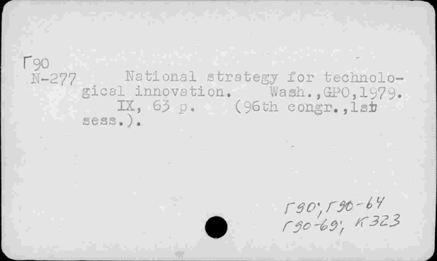 ﻿r^o
N-277 National strategy for technological innovation. Wash.,GPO,1979.
IX, 69 p. (96th congr.,1st sess.).
